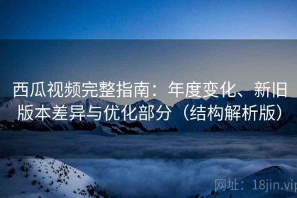 西瓜视频完整指南：年度变化、新旧版本差异与优化部分（结构解析版）