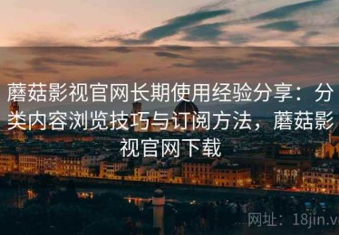 蘑菇影视官网长期使用经验分享：分类内容浏览技巧与订阅方法，蘑菇影视官网下载