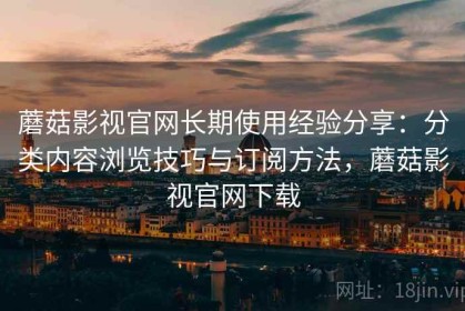 蘑菇影视官网长期使用经验分享：分类内容浏览技巧与订阅方法，蘑菇影视官网下载