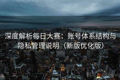 深度解析每日大赛：账号体系结构与隐私管理说明（新版优化版）