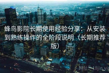 蜂鸟影院长期使用经验分享：从安装到熟练操作的全阶段说明（长期推荐版）