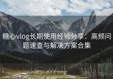 糖心vlog长期使用经验分享：高频问题速查与解决方案合集