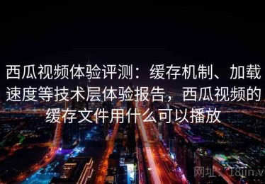西瓜视频体验评测：缓存机制、加载速度等技术层体验报告，西瓜视频的缓存文件用什么可以播放