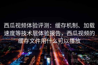 西瓜视频体验评测：缓存机制、加载速度等技术层体验报告，西瓜视频的缓存文件用什么可以播放