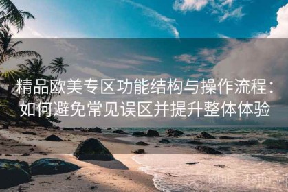 精品欧美专区功能结构与操作流程：如何避免常见误区并提升整体体验