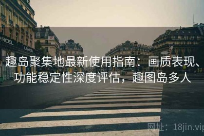 趣岛聚集地最新使用指南：画质表现、功能稳定性深度评估，趣图岛多人