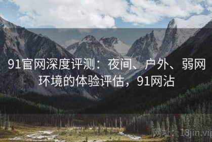 91官网深度评测：夜间、户外、弱网环境的体验评估，91网沾
