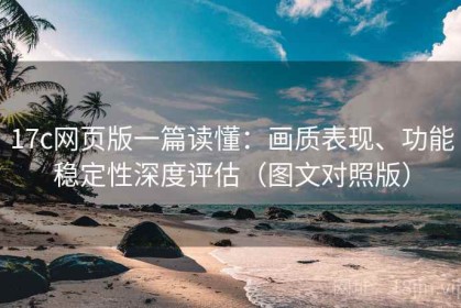 17c网页版一篇读懂：画质表现、功能稳定性深度评估（图文对照版）