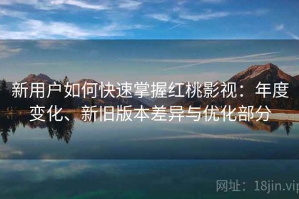 新用户如何快速掌握红桃影视：年度变化、新旧版本差异与优化部分