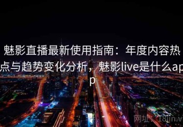 魅影直播最新使用指南：年度内容热点与趋势变化分析，魅影live是什么app
