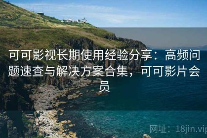 可可影视长期使用经验分享：高频问题速查与解决方案合集，可可影片会员