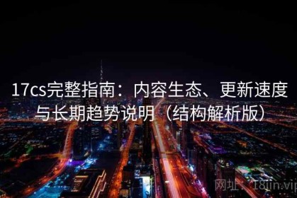 17cs完整指南：内容生态、更新速度与长期趋势说明（结构解析版）