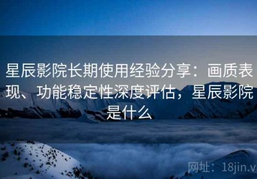 星辰影院长期使用经验分享：画质表现、功能稳定性深度评估，星辰影院是什么