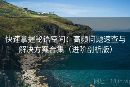 快速掌握秘语空间：高频问题速查与解决方案合集（进阶剖析版）