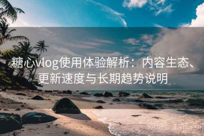 糖心vlog使用体验解析：内容生态、更新速度与长期趋势说明