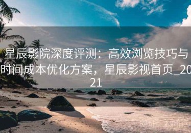 星辰影院深度评测：高效浏览技巧与时间成本优化方案，星辰影视首页_2021