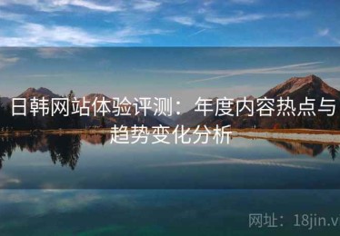 日韩网站体验评测：年度内容热点与趋势变化分析