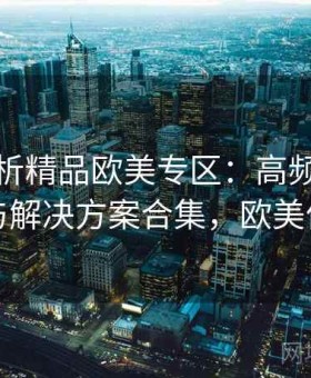 深度解析精品欧美专区：高频问题速查与解决方案合集，欧美优品