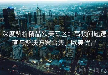 深度解析精品欧美专区：高频问题速查与解决方案合集，欧美优品