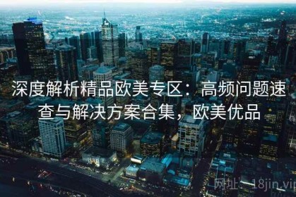 深度解析精品欧美专区：高频问题速查与解决方案合集，欧美优品