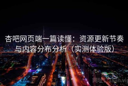 杏吧网页端一篇读懂：资源更新节奏与内容分布分析（实测体验版）