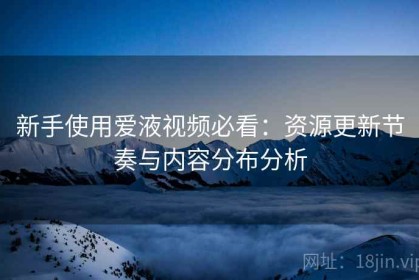 新手使用爱液视频必看：资源更新节奏与内容分布分析