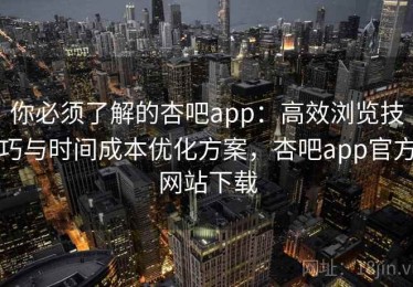 你必须了解的杏吧app：高效浏览技巧与时间成本优化方案，杏吧app官方网站下载
