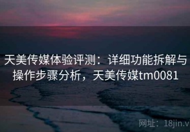 天美传媒体验评测：详细功能拆解与操作步骤分析，天美传媒tm0081