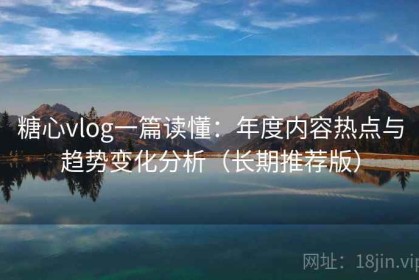 糖心vlog一篇读懂：年度内容热点与趋势变化分析（长期推荐版）