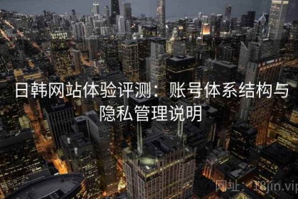 日韩网站体验评测：账号体系结构与隐私管理说明