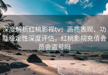 深度解析红桃影视tv：画质表现、功能稳定性深度评估，红桃影院充值会员会盗号吗