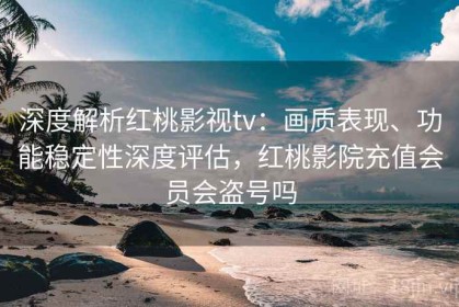 深度解析红桃影视tv：画质表现、功能稳定性深度评估，红桃影院充值会员会盗号吗