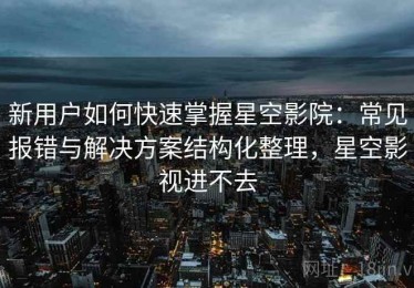 新用户如何快速掌握星空影院：常见报错与解决方案结构化整理，星空影视进不去