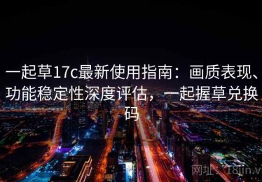 一起草17c最新使用指南：画质表现、功能稳定性深度评估，一起握草兑换码