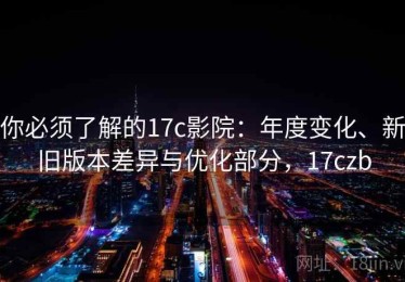 你必须了解的17c影院：年度变化、新旧版本差异与优化部分，17czb
