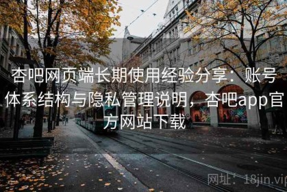 杏吧网页端长期使用经验分享：账号体系结构与隐私管理说明，杏吧app官方网站下载