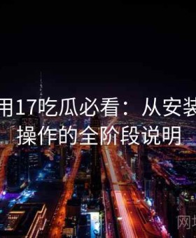 新手使用17吃瓜必看：从安装到熟练操作的全阶段说明