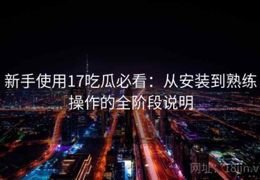 新手使用17吃瓜必看：从安装到熟练操作的全阶段说明