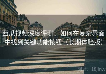 西瓜视频深度评测：如何在复杂界面中找到关键功能按钮（长期体验版）