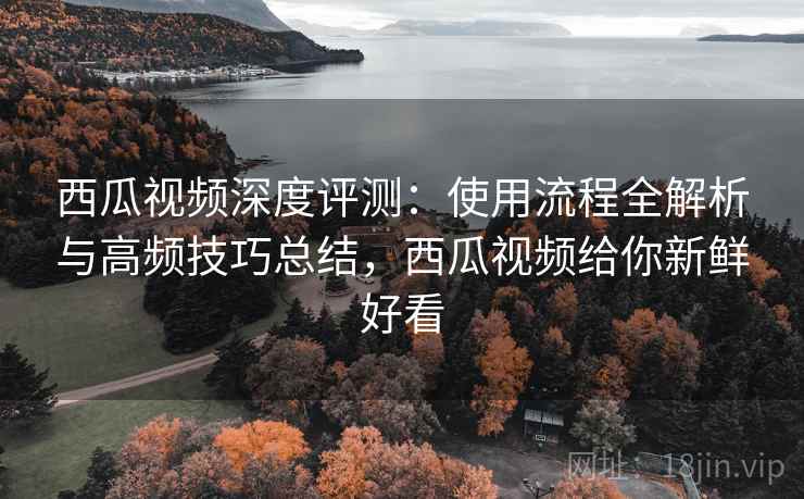 西瓜视频深度评测:使用流程全解析与高频技巧总结,西瓜视频给你新鲜好看 西瓜视频深度评测:使用流程全解析与高频技巧总结,西瓜视频给你新鲜好看