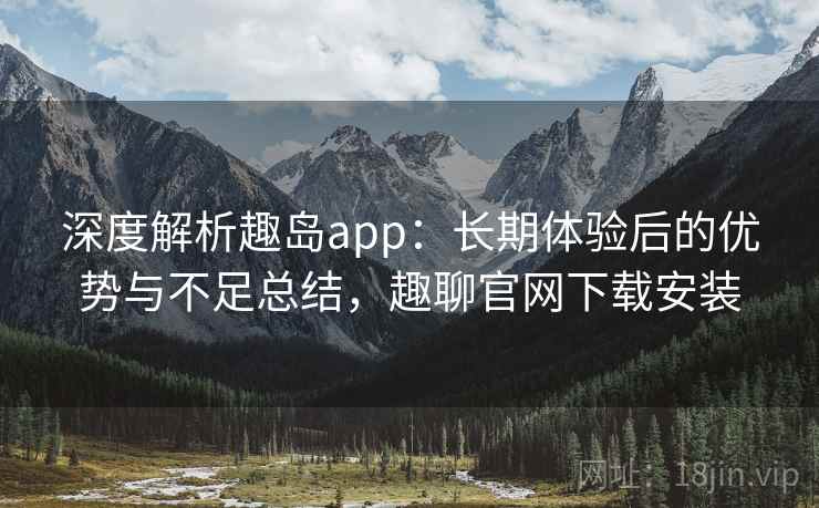深度解析趣岛app:长期体验后的优势与不足总结,趣聊官网下载安装 深度解析趣岛app:长期体验后的优势与不足总结,趣聊官网下载安装