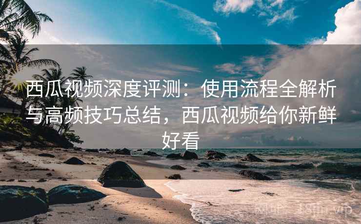 西瓜视频深度评测:使用流程全解析与高频技巧总结,西瓜视频给你新鲜好看 西瓜视频深度评测:使用流程全解析与高频技巧总结,西瓜视频给你新鲜好看