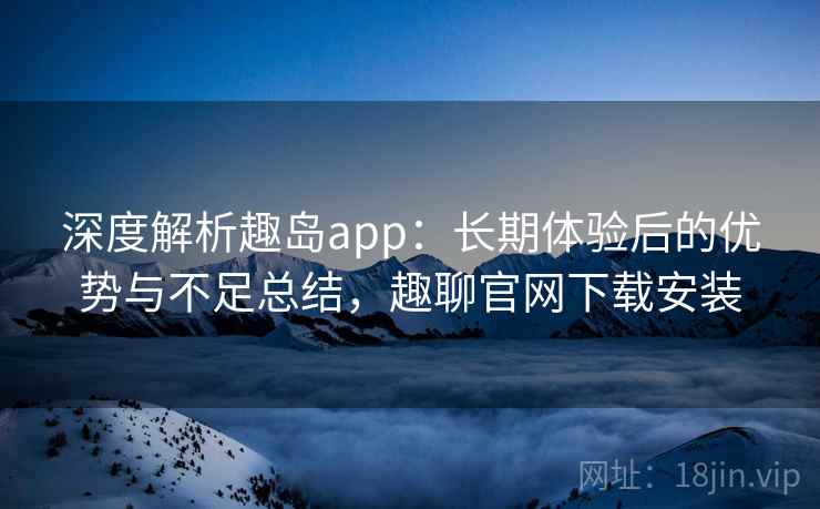 深度解析趣岛app:长期体验后的优势与不足总结,趣聊官网下载安装 深度解析趣岛app:长期体验后的优势与不足总结,趣聊官网下载安装