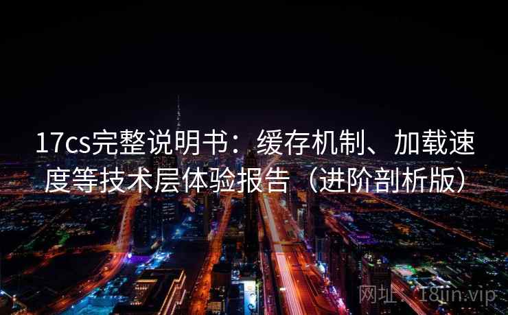 17cs完整说明书:缓存机制、加载速度等技术层体验报告(进阶剖析版) 17cs完整说明书:缓存机制、加载速度等技术层体验报告(进阶剖析版)