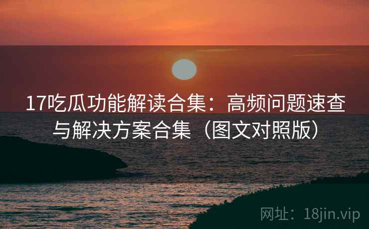 17吃瓜功能解读合集：高频问题速查与解决方案合集（图文对照版）