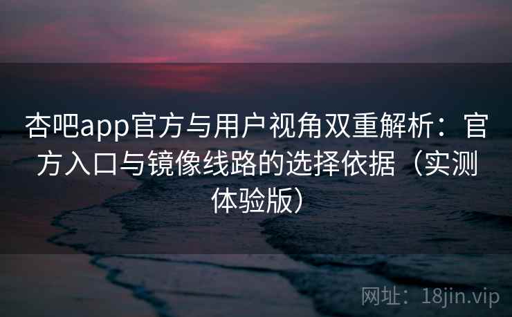 杏吧app官方与用户视角双重解析：官方入口与镜像线路的选择依据（实测体验版）