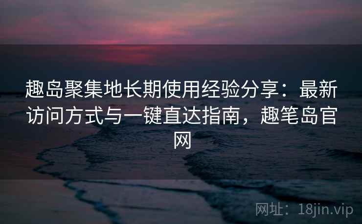 趣岛聚集地长期使用经验分享:最新访问方式与一键直达指南,趣笔岛官网 趣岛聚集地长期使用经验分享:最新访问方式与一键直达指南,趣笔岛官网