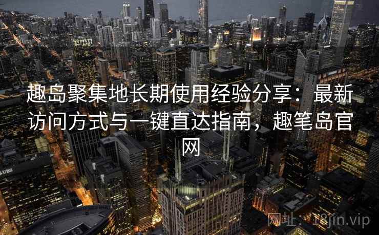 趣岛聚集地长期使用经验分享:最新访问方式与一键直达指南,趣笔岛官网 趣岛聚集地长期使用经验分享:最新访问方式与一键直达指南,趣笔岛官网