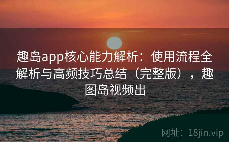 趣岛app核心能力解析：使用流程全解析与高频技巧总结（完整版），趣图岛视频出