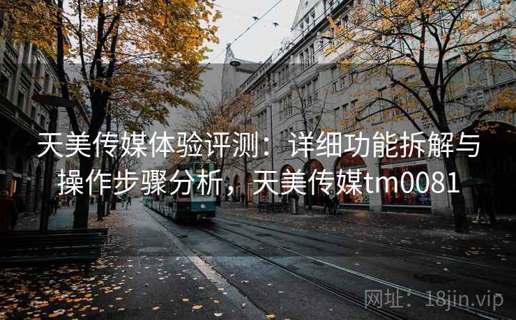 天美传媒体验评测：详细功能拆解与操作步骤分析，天美传媒tm0081